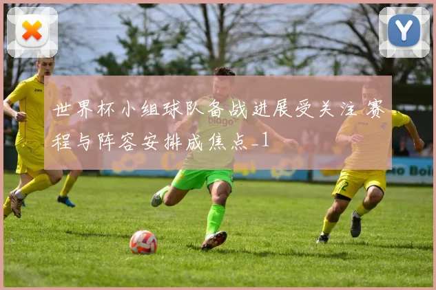 世界杯小组球队备战进展受关注 赛程与阵容安排成焦点_1