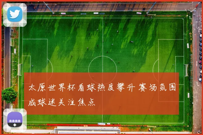 太原世界杯看球热度攀升 赛场氛围成球迷关注焦点