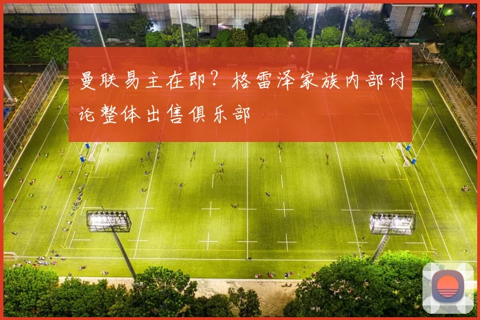 曼联易主在即？格雷泽家族内部讨论整体出售俱乐部