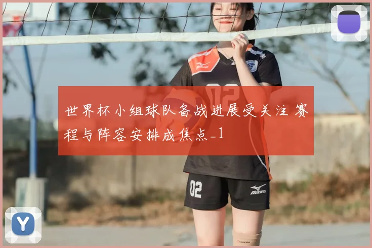 世界杯小组球队备战进展受关注 赛程与阵容安排成焦点_1