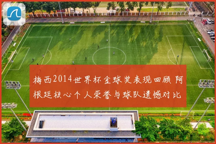 梅西2014世界杯金球奖表现回顾 阿根廷核心个人荣誉与球队遗憾对比