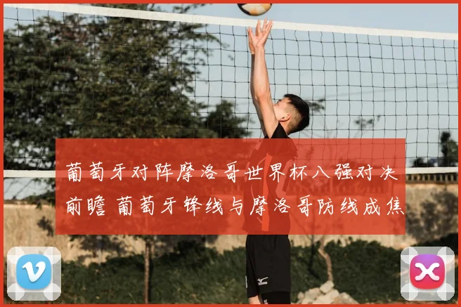 葡萄牙对阵摩洛哥世界杯八强对决前瞻 葡萄牙锋线与摩洛哥防线成焦点