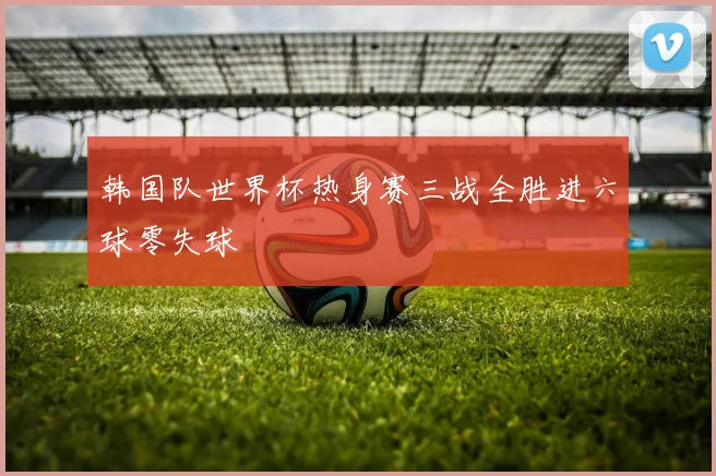 韩国队世界杯热身赛三战全胜进六球零失球
