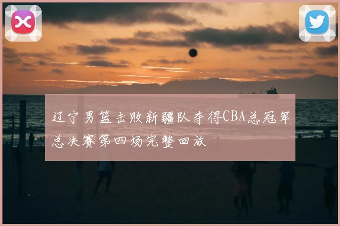 辽宁男篮击败新疆队夺得CBA总冠军总决赛第四场完整回放