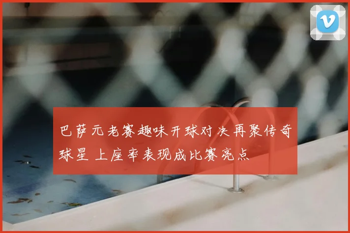 巴萨元老赛趣味开球对决再聚传奇球星 上座率表现成比赛亮点