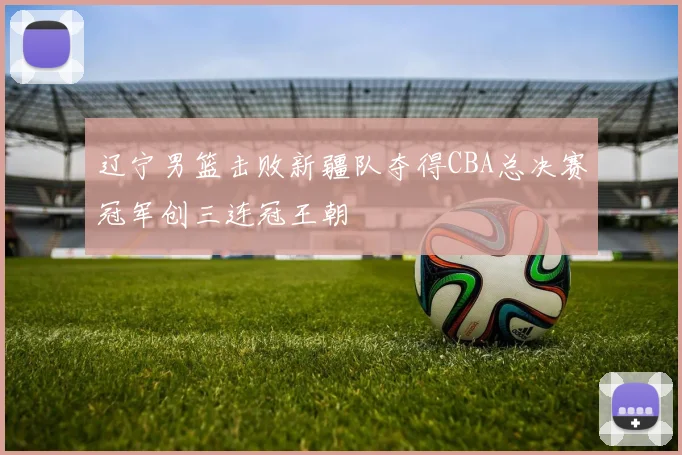 辽宁男篮击败新疆队夺得CBA总决赛冠军创三连冠王朝