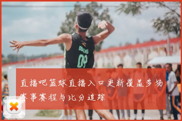 直播吧篮球直播入口更新覆盖多场赛事赛程与比分追踪