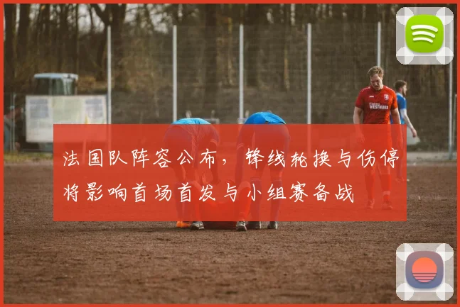 法国队阵容公布，锋线轮换与伤停将影响首场首发与小组赛备战