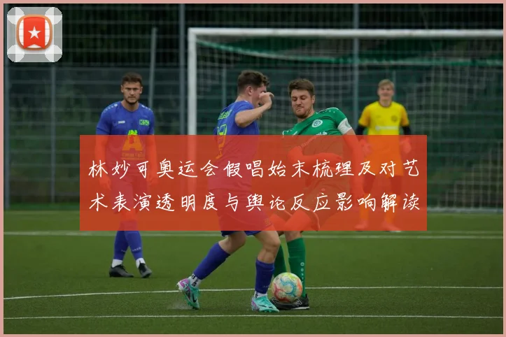 林妙可奥运会假唱始末梳理及对艺术表演透明度与舆论反应影响解读