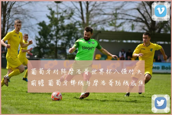 葡萄牙对阵摩洛哥世界杯八强对决前瞻 葡萄牙锋线与摩洛哥防线成焦点