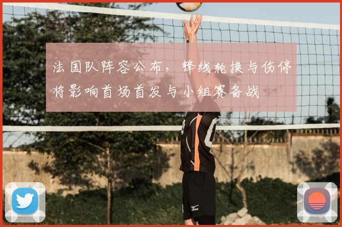 法国队阵容公布，锋线轮换与伤停将影响首场首发与小组赛备战