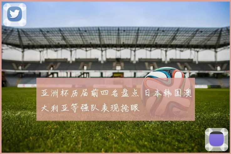 亚洲杯历届前四名盘点 日本韩国澳大利亚等强队表现抢眼