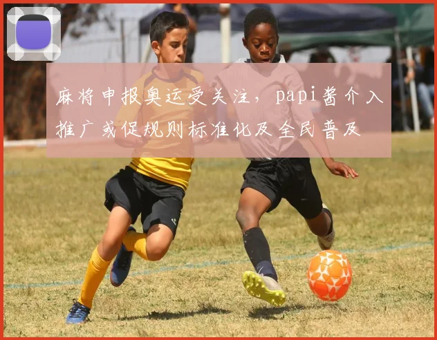 麻将申报奥运受关注，papi酱介入推广或促规则标准化及全民普及