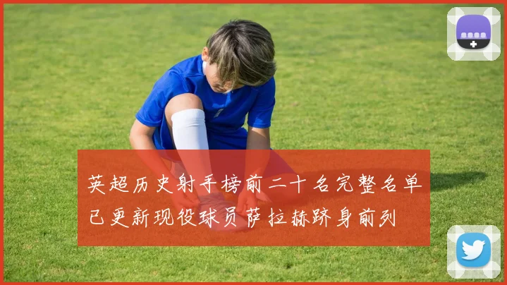 英超历史射手榜前二十名完整名单已更新现役球员萨拉赫跻身前列