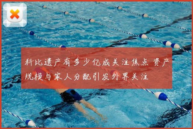 科比遗产有多少亿成关注焦点 资产规模与家人分配引发外界关注